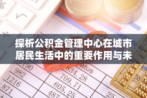 金沙探析公积金管理中心在城市居民生活中的重要作用与未来发展趋势